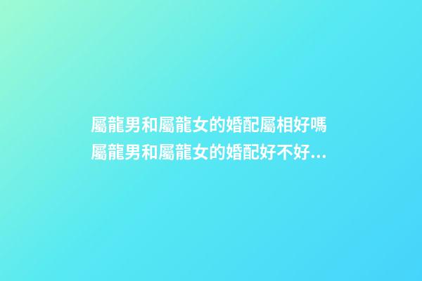 屬龍男和屬龍女的婚配屬相好嗎 屬龍男和屬龍女的婚配好不好，男屬龍和女屬龍配嗎-第1張-觀點(diǎn)-玄機(jī)派
